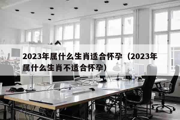 2023年属什么生肖适合怀孕（2023年属什么生肖不适合怀孕）