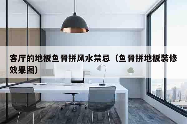 客厅的地板鱼骨拼风水禁忌（鱼骨拼地板装修效果图）