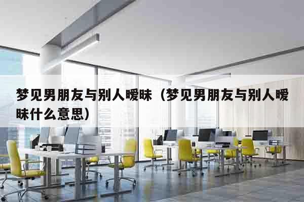 梦见男朋友与别人暧昧（梦见男朋友与别人暧昧什么意思）