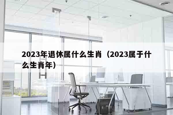 2023年退休属什么生肖（2023属于什么生肖年）