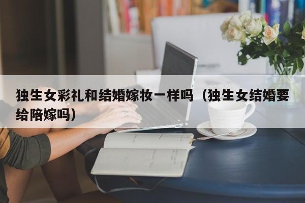 独生女彩礼和结婚嫁妆一样吗（独生女结婚要给陪嫁吗）