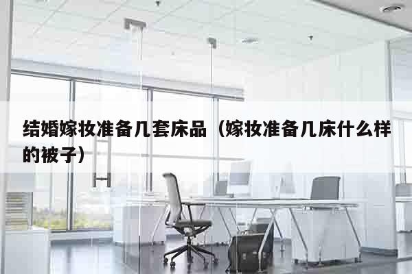 结婚嫁妆准备几套床品（嫁妆准备几床什么样的被子）