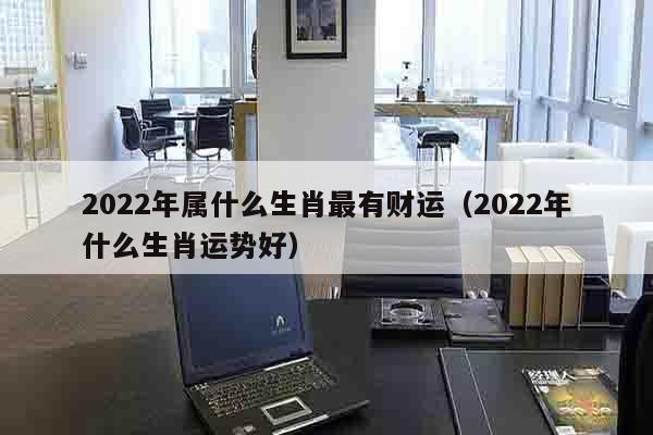 2022年属什么生肖最有财运（2022年什么生肖运势好）