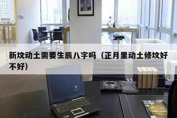新坟动土需要生辰八字吗（正月里动土修坟好不好）
