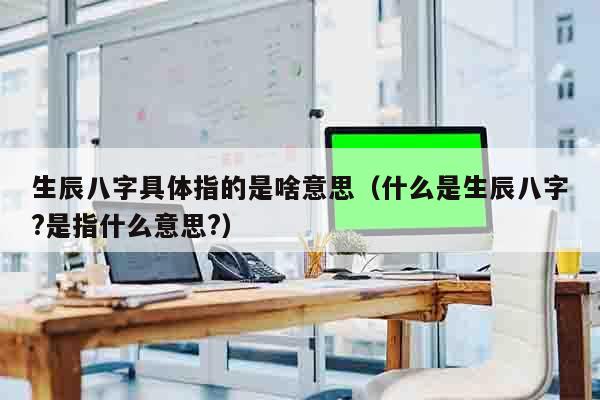 生辰八字具体指的是啥意思（什么是生辰八字?是指什么意思?）