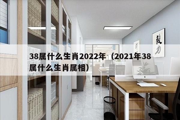38属什么生肖2022年（2021年38属什么生肖属相）
