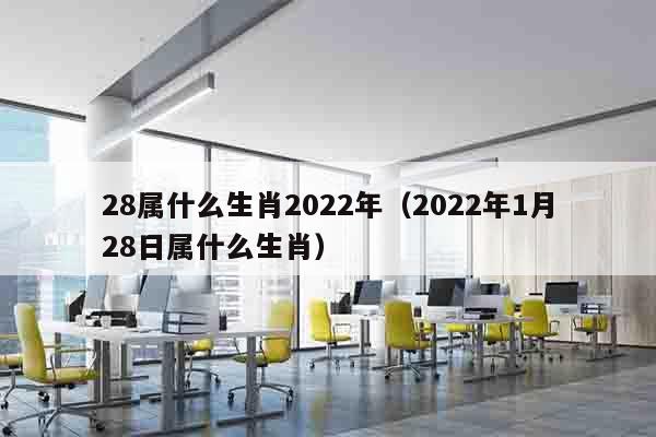 28属什么生肖2022年（2022年1月28日属什么生肖）
