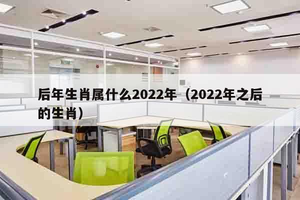 后年生肖属什么2022年（2022年之后的生肖）
