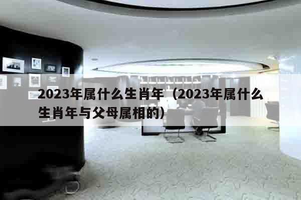 2023年属什么生肖年（2023年属什么生肖年与父母属相的）