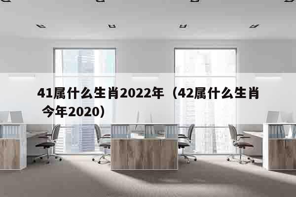 41属什么生肖2022年（42属什么生肖 今年2020）