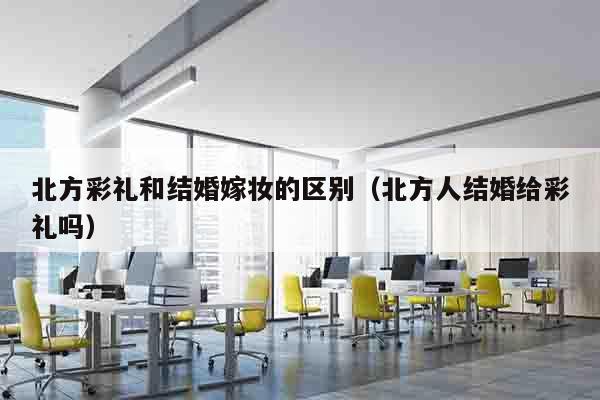 北方彩礼和结婚嫁妆的区别（北方人结婚给彩礼吗）