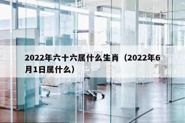 2022年六十六属什么生肖（2022年6月1日属什么）