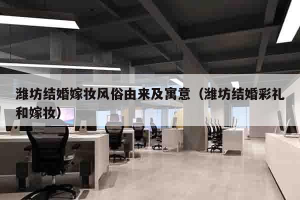 潍坊结婚嫁妆风俗由来及寓意（潍坊结婚彩礼和嫁妆）