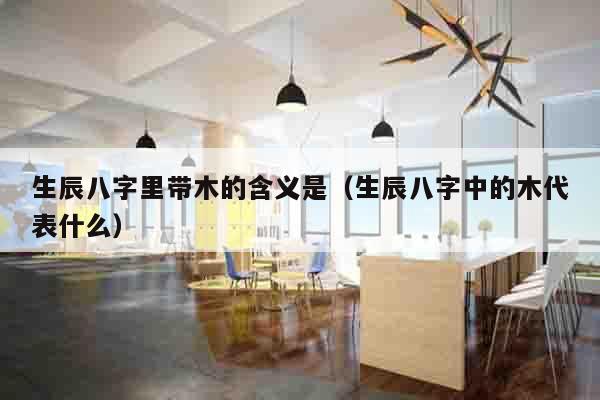 生辰八字里带木的含义是（生辰八字中的木代表什么）