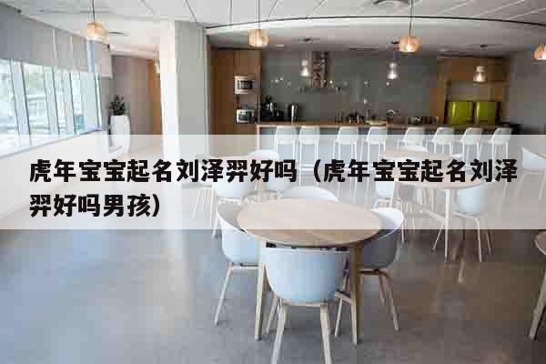 虎年宝宝起名刘泽羿好吗（虎年宝宝起名刘泽羿好吗男孩）