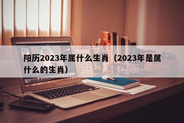 阳历2023年属什么生肖（2023年是属什么的生肖）
