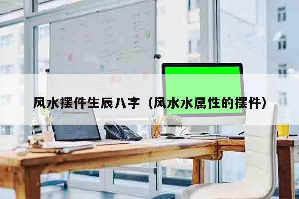风水摆件生辰八字（风水水属性的摆件）