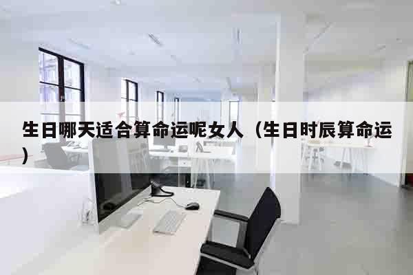 生日哪天适合算命运呢女人（生日时辰算命运）