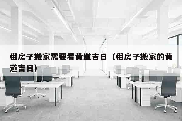 租房子搬家需要看黄道吉日（租房子搬家的黄道吉日）