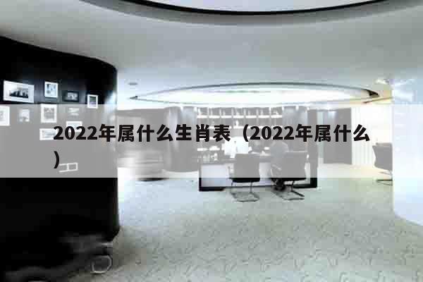 2022年属什么生肖表（2022年属什么）