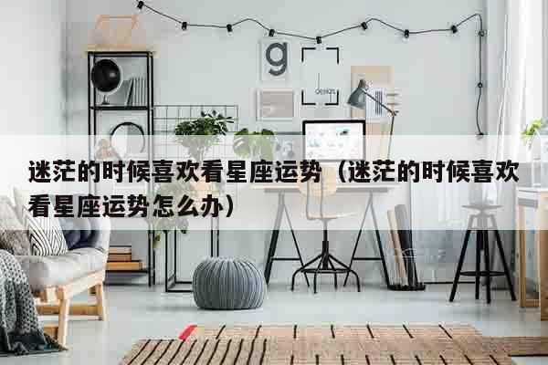 迷茫的时候喜欢看星座运势（迷茫的时候喜欢看星座运势怎么办）