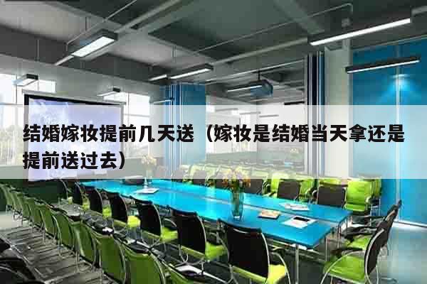 结婚嫁妆提前几天送（嫁妆是结婚当天拿还是提前送过去）