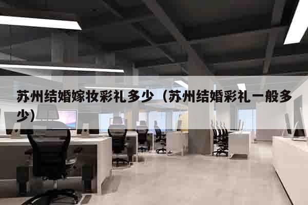 苏州结婚嫁妆彩礼多少（苏州结婚彩礼一般多少）
