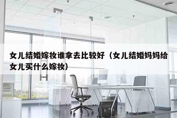 女儿结婚嫁妆谁拿去比较好（女儿结婚妈妈给女儿买什么嫁妆）
