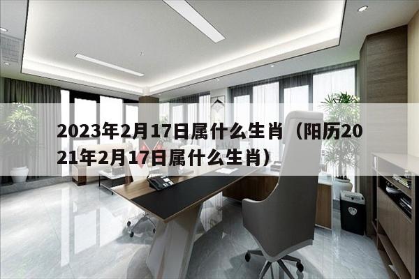 2023年2月17日属什么生肖（阳历2021年2月17日属什么生肖）
