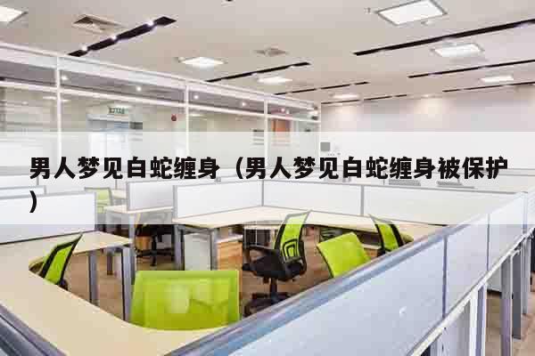 男人梦见白蛇缠身（男人梦见白蛇缠身被保护）
