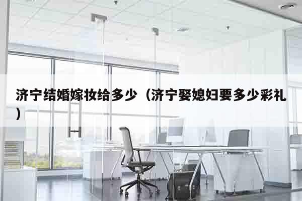 济宁结婚嫁妆给多少（济宁娶媳妇要多少彩礼）