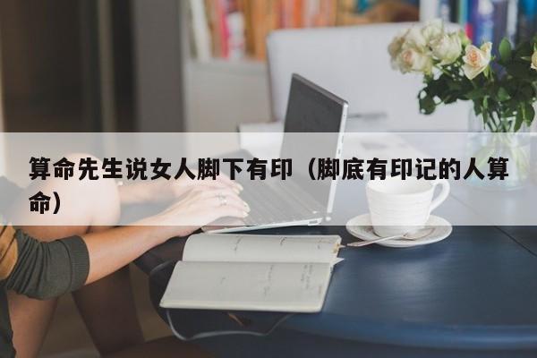 算命先生说女人脚下有印（脚底有印记的人算命）