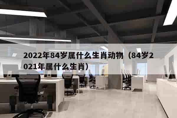 2022年84岁属什么生肖动物（84岁2021年属什么生肖）
