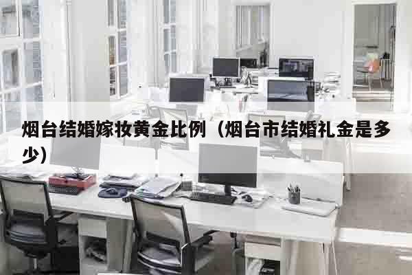 烟台结婚嫁妆黄金比例（烟台市结婚礼金是多少）