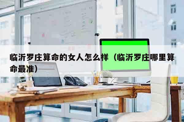 临沂罗庄算命的女人怎么样（临沂罗庄哪里算命最准）