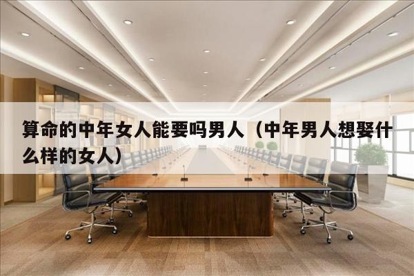 算命的中年女人能要吗男人（中年男人想娶什么样的女人）