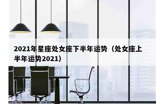 2021年星座处女座下半年运势（处女座上半年运势2021）