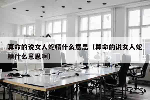 算命的说女人蛇精什么意思（算命的说女人蛇精什么意思啊）