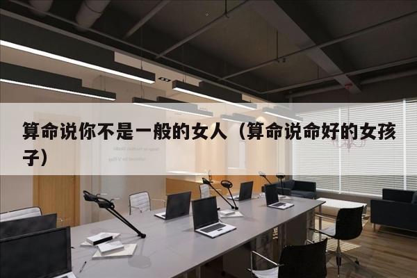 算命说你不是一般的女人（算命说命好的女孩子）
