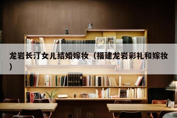 龙岩长汀女儿结婚嫁妆（福建龙岩彩礼和嫁妆）