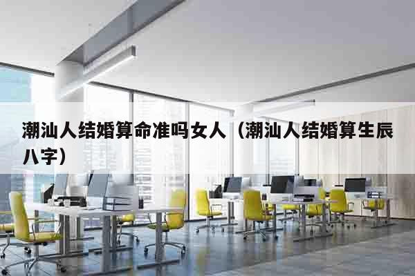 潮汕人结婚算命准吗女人（潮汕人结婚算生辰八字）