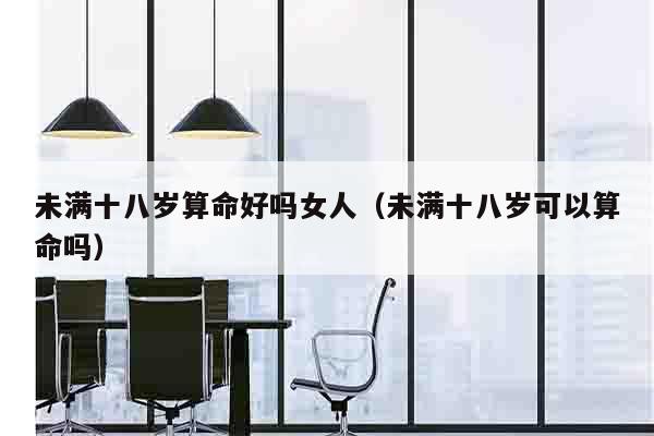 未满十八岁算命好吗女人（未满十八岁可以算命吗）