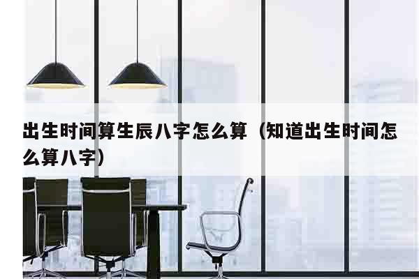 出生时间算生辰八字怎么算（知道出生时间怎么算八字）