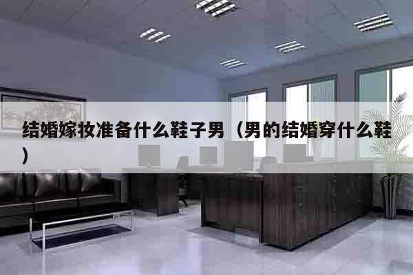 结婚嫁妆准备什么鞋子男（男的结婚穿什么鞋）