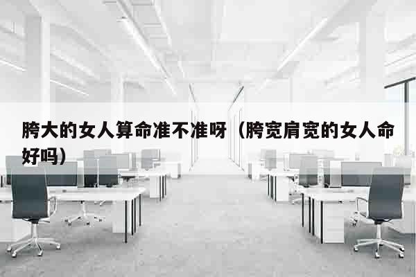 胯大的女人算命准不准呀（胯宽肩宽的女人命好吗）