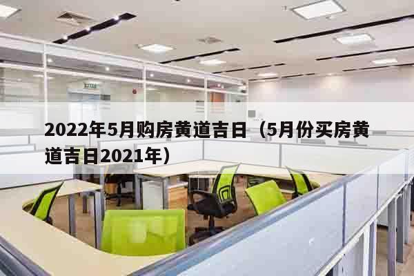 2022年5月购房黄道吉日（5月份买房黄道吉日2021年）