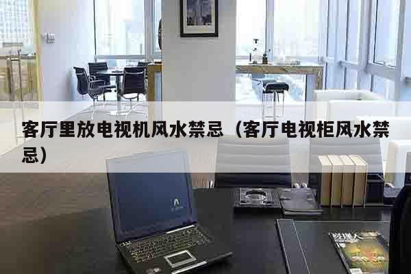 客厅里放电视机风水禁忌（客厅电视柜风水禁忌）
