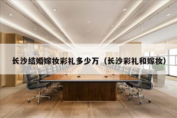 长沙结婚嫁妆彩礼多少万（长沙彩礼和嫁妆）