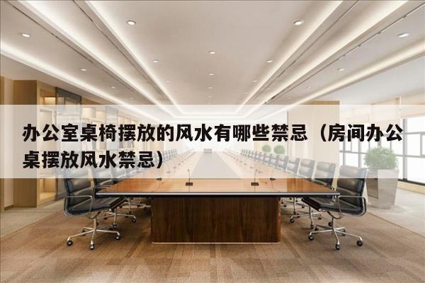 办公室桌椅摆放的风水有哪些禁忌（房间办公桌摆放风水禁忌）