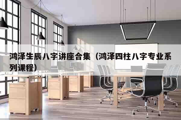 鸿泽生辰八字讲座合集（鸿泽四柱八字专业系列课程）